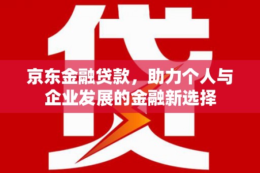 禄劝京东金融贷款，助力个人与企业发展的金融新选择