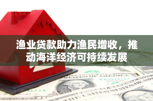 禄劝渔业贷款助力渔民增收，推动海洋经济可持续发展