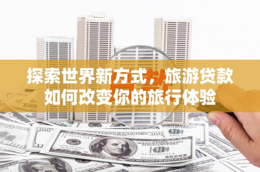 禄劝探索世界新方式，旅游贷款如何改变你的旅行体验